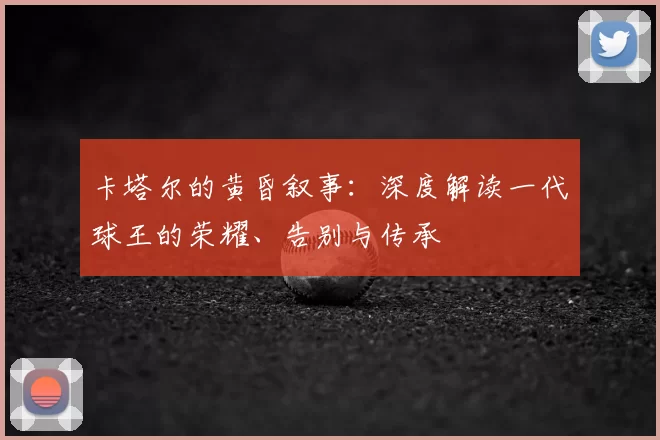 卡塔尔的黄昏叙事:深度解读一代球王的荣耀、告别与传承