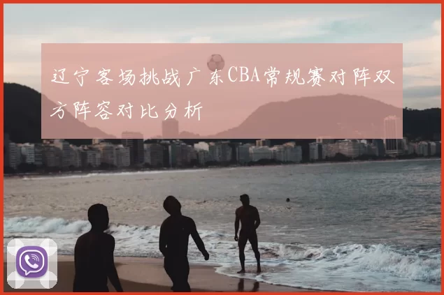 辽宁客场挑战广东CBA常规赛对阵双方阵容对比分析