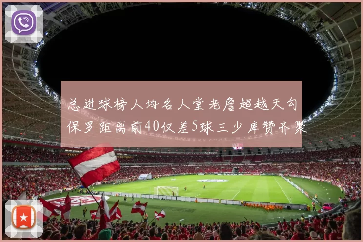 总进球榜人均名人堂老詹超越天勾保罗距离前40仅差5球三少库赞齐聚榜单