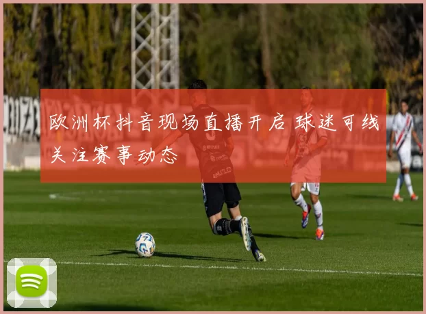 欧洲杯抖音现场直播开启 球迷可线关注赛事动态