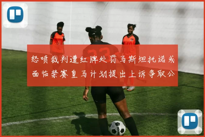 怒喷裁判遭红牌处罚马斯坦托诺或面临禁赛皇马计划提出上诉争取公正处理