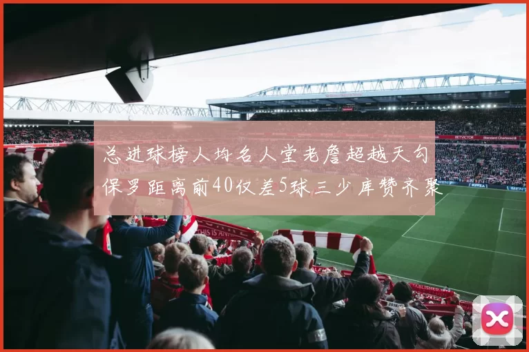总进球榜人均名人堂老詹超越天勾保罗距离前40仅差5球三少库赞齐聚榜单