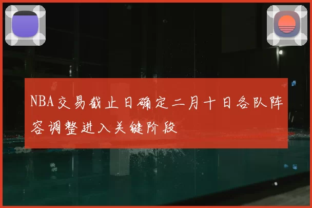 NBA交易截止日确定二月十日各队阵容调整进入关键阶段