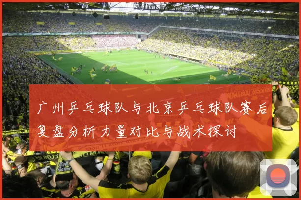 广州乒乓球队与北京乒乓球队赛后复盘分析力量对比与战术探讨