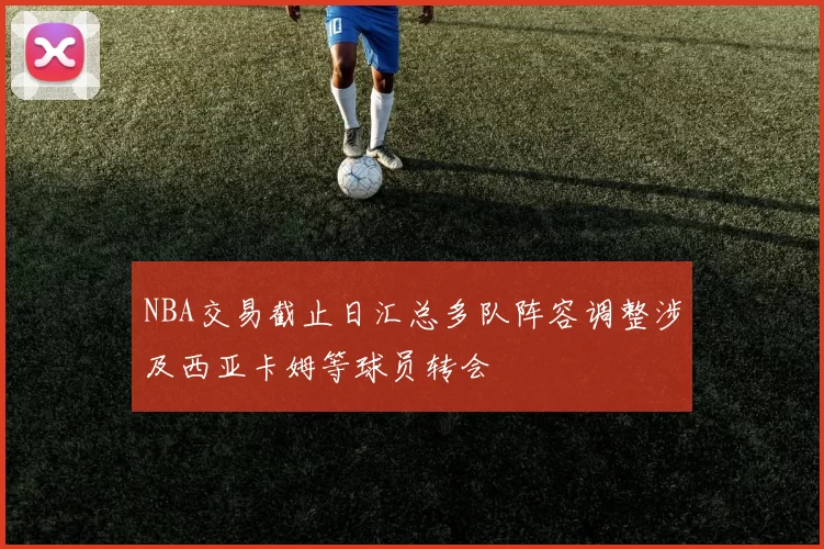 NBA交易截止日汇总多队阵容调整涉及西亚卡姆等球员转会