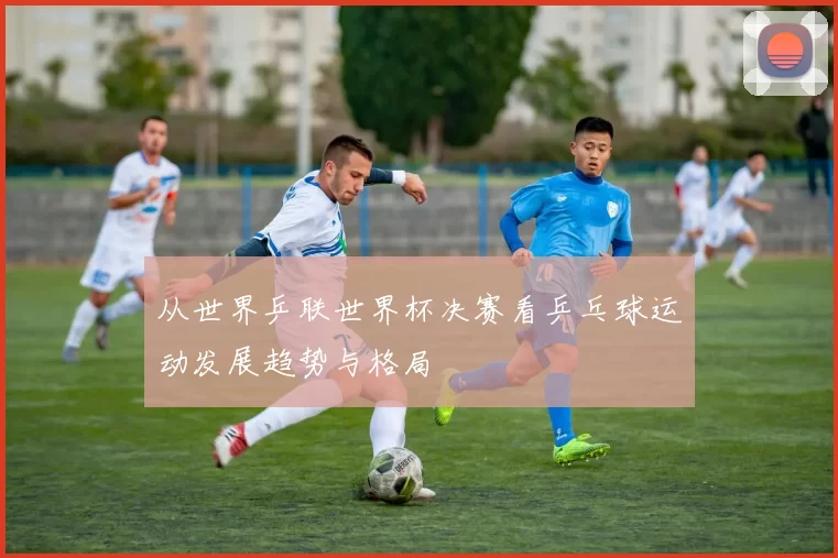 从世界乒联世界杯决赛看乒乓球运动发展趋势与格局