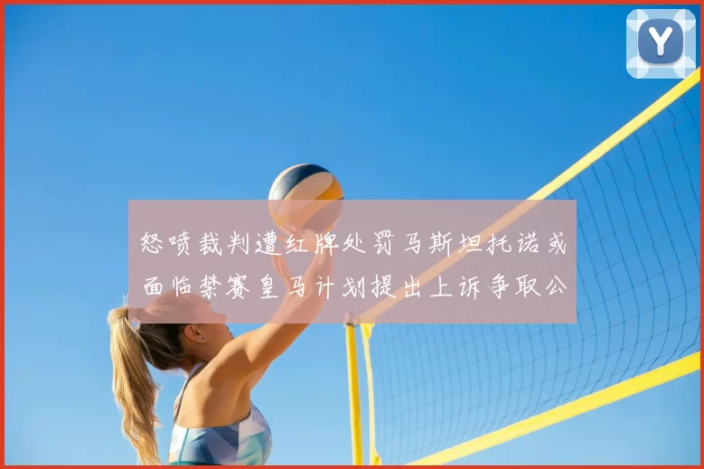 怒喷裁判遭红牌处罚马斯坦托诺或面临禁赛皇马计划提出上诉争取公正处理