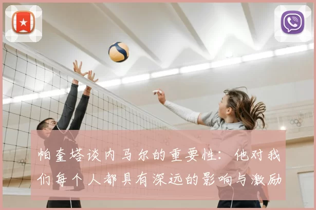 帕奎塔谈内马尔的重要性：他对我们每个人都具有深远的影响与激励