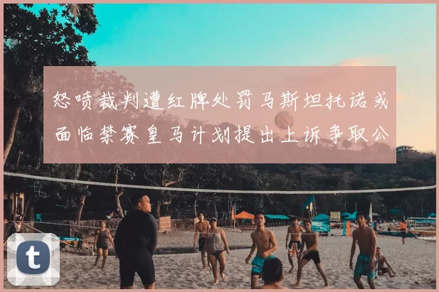 怒喷裁判遭红牌处罚马斯坦托诺或面临禁赛皇马计划提出上诉争取公正处理
