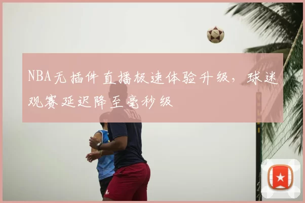 NBA无插件直播极速体验升级，球迷观赛延迟降至毫秒级
