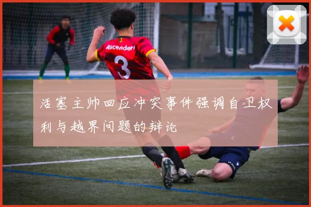 活塞主帅回应冲突事件强调自卫权利与越界问题的辩论