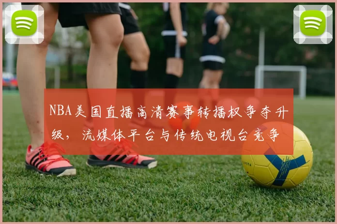 NBA美国直播高清赛事转播权争夺升级，流媒体平台与传统电视台竞争加剧