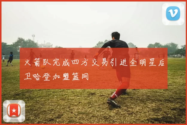 火箭队完成四方交易引进全明星后卫哈登加盟篮网