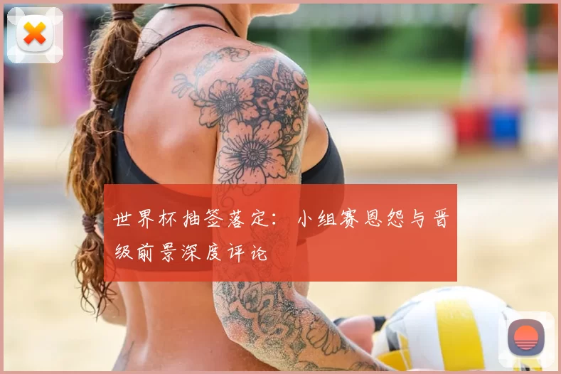 世界杯抽签落定：小组赛恩怨与晋级前景深度评论