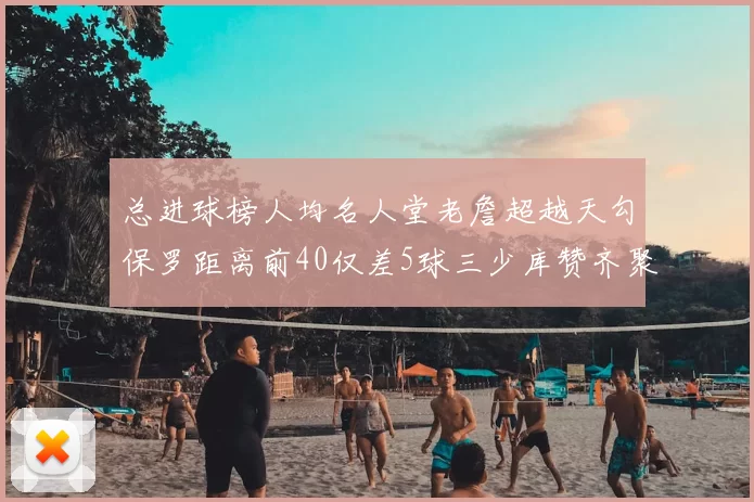 总进球榜人均名人堂老詹超越天勾保罗距离前40仅差5球三少库赞齐聚榜单