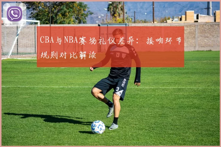 CBA与NBA赛场礼仪差异：接吻环节规则对比解读
