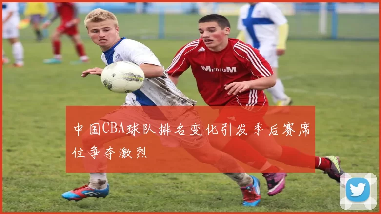 中国CBA球队排名变化引发季后赛席位争夺激烈
