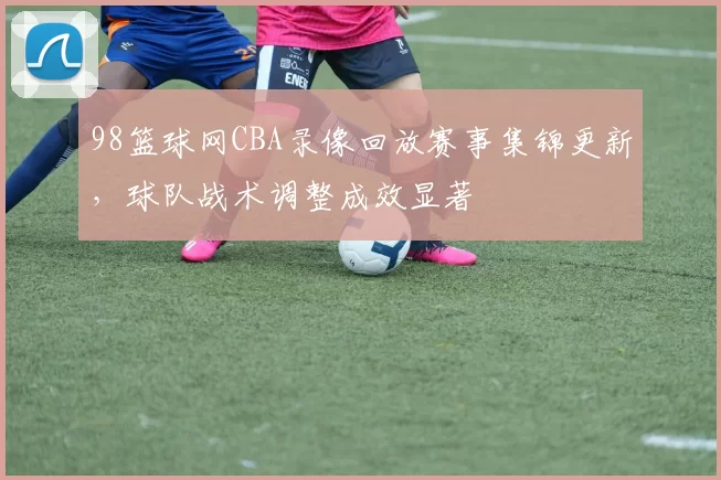 98篮球网CBA录像回放赛事集锦更新，球队战术调整成效显著