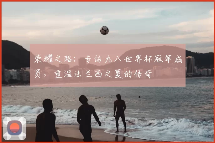 荣耀之路:专访九八世界杯冠军成员,重温法兰西之夏的传奇