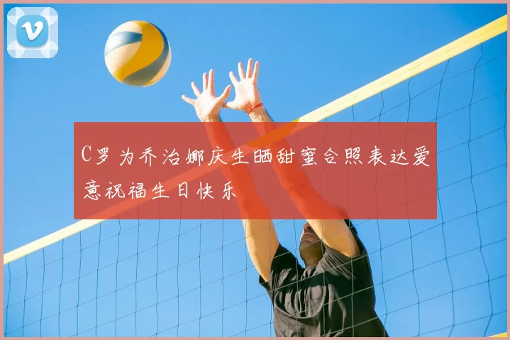 C罗为乔治娜庆生晒甜蜜合照表达爱意祝福生日快乐
