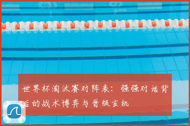 世界杯淘汰赛对阵表:强强对话背后的战术博弈与晋级玄机