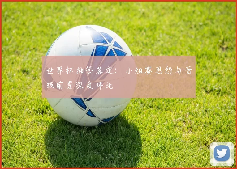 世界杯抽签落定：小组赛恩怨与晋级前景深度评论