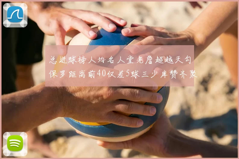 总进球榜人均名人堂老詹超越天勾保罗距离前40仅差5球三少库赞齐聚榜单